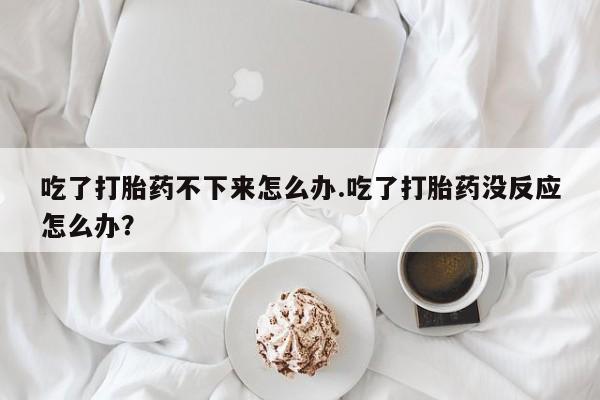 打胎药药店有卖吃了打胎药不下来怎么办.吃了打胎药没反应怎么办？
