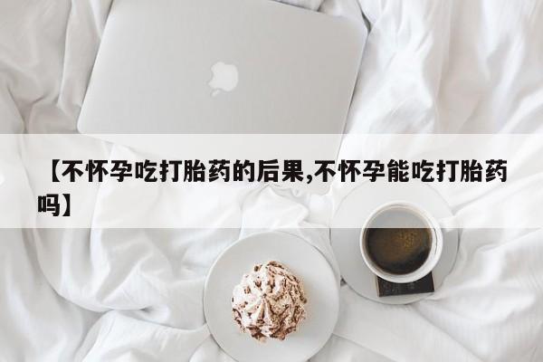 打胎药药店有卖【不怀孕吃打胎药的后果,不怀孕能吃打胎药吗】