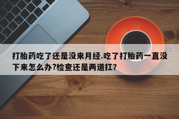 打胎药药店有卖打胎药吃了还是没来月经.吃了打胎药一直没下来怎么办?检查还是两道扛？