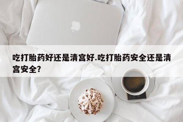 打胎药药店有卖吃打胎药好还是清宫好.吃打胎药安全还是清宫安全？