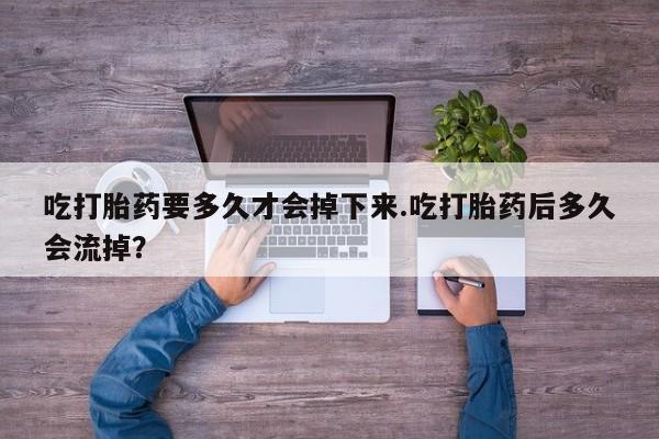 打胎药药店有卖吃打胎药要多久才会掉下来.吃打胎药后多久会流掉？