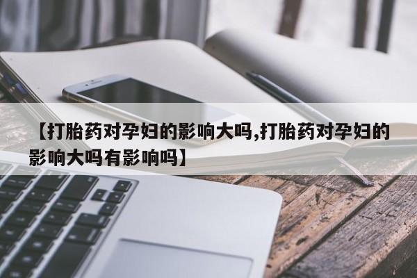 打胎药药店有卖【打胎药对孕妇的影响大吗,打胎药对孕妇的影响大吗有影响吗】
