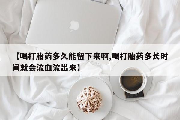 打胎药药店有卖【喝打胎药多久能留下来啊,喝打胎药多长时间就会流血流出来】