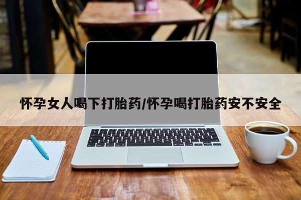 打胎药药店有卖怀孕女人喝下打胎药/怀孕喝打胎药安不安全
