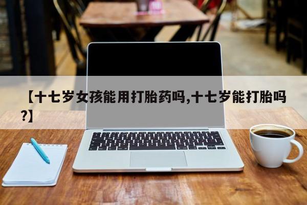 打胎药药店有卖【十七岁女孩能用打胎药吗,十七岁能打胎吗?】