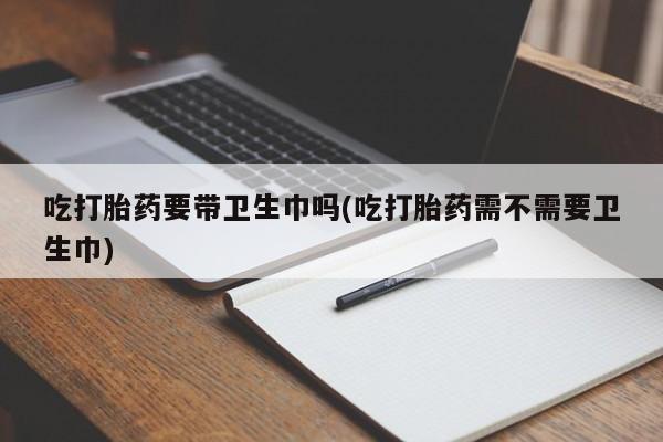 打胎药药店有卖吃打胎药要带卫生巾吗(吃打胎药需不需要卫生巾)
