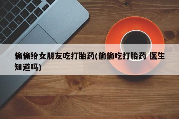 打胎药药店有卖偷偷给女朋友吃打胎药(偷偷吃打胎药 医生知道吗)