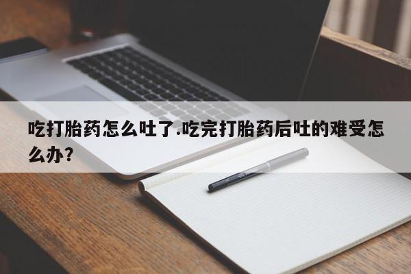 打胎药药店有卖吃打胎药怎么吐了.吃完打胎药后吐的难受怎么办？