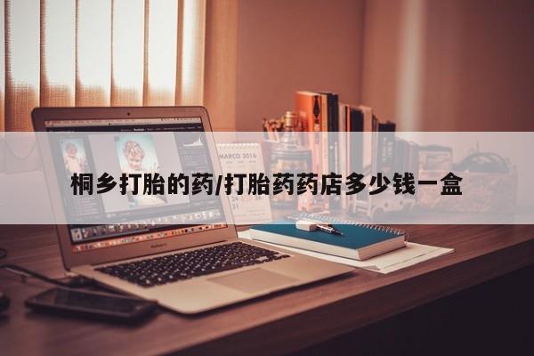 打胎药药店有卖桐乡打胎的药/打胎药药店多少钱一盒