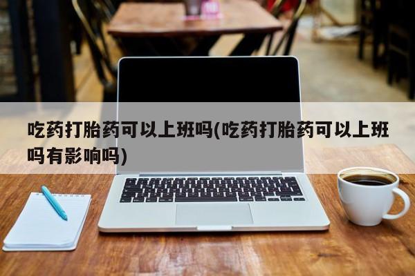 打胎药药店有卖吃药打胎药可以上班吗(吃药打胎药可以上班吗有影响吗)