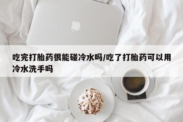 打胎药药店有卖吃完打胎药很能碰冷水吗/吃了打胎药可以用冷水洗手吗