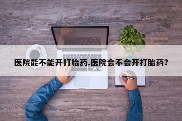 打胎药药店有卖医院能不能开打胎药.医院会不会开打胎药？