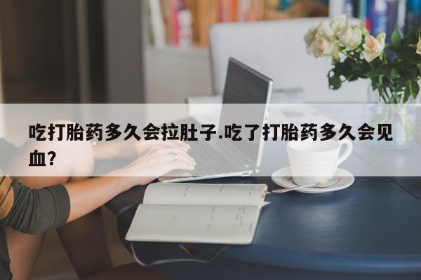 打胎药药店有卖吃打胎药多久会拉肚子.吃了打胎药多久会见血？
