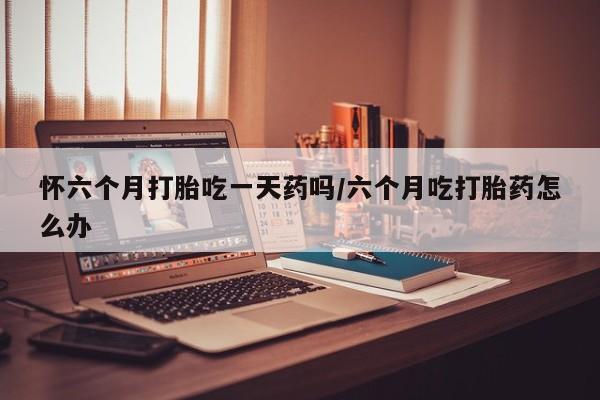 打胎药药店有卖怀六个月打胎吃一天药吗/六个月吃打胎药怎么办