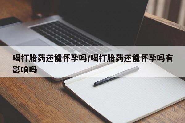 打胎药药店有卖喝打胎药还能怀孕吗/喝打胎药还能怀孕吗有影响吗