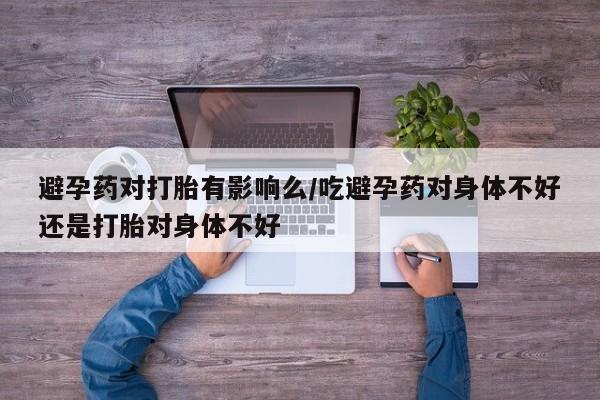打胎药药店有卖避孕药对打胎有影响么/吃避孕药对身体不好还是打胎对身体不好