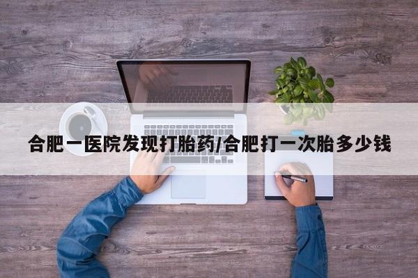 打胎药药店有卖合肥一医院发现打胎药/合肥打一次胎多少钱
