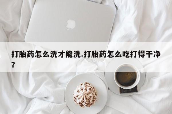 打胎药药店有卖打胎药怎么洗才能洗.打胎药怎么吃打得干净？